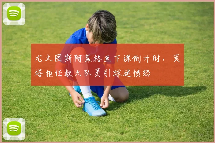 尤文图斯阿莱格里下课倒计时，莫塔拒任救火队员引球迷愤怒